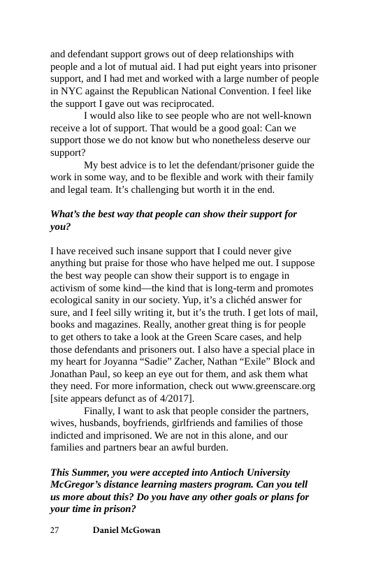 and defendant support grows out of deep relationships with people and a lot of mutual aid. I had put eight years into prisoner support, and I had met and worked with a large number of people in NYC against the Republican National Convention. I feel like the support I gave out was reciprocated.  Twould also like to see people who are not well-known receive a lot of support. That would be a good goal: Can we support those we do not know but who nonetheless deserve our support?  My best advice is to let the defendant/prisoner guide the ‘work in some way, and to be flexible and work with their family and legal team. Its challenging but worth it in the end.  What’s the best way that people can show their support for you?  T have received such insane support that I could never give anything but praise for those who have helped me out. T suppose the best way people can show their support is to engage in activism of some kind—the kind that is long-term and promotes ecological sanity in our society. Yup, it’s a clichéd answer for sure, and I feel silly writing it, but it the truth. T get lots of mail, books and magazines. Really, another great thing is for people to get others to take a look at the Green Scare cases, and help those defendants and prisoners out. 1 also have a special place in my heart for Joyanna “Sadie” Zacher, Nathan “Exile” Block and Jonathan Paul, 5o keep an eye out for them, and ask them what they need. For more information, check out www.greenscare.org [site appears defunct as of 4/2017].  Finally, I want to ask that people consider the partners, ‘wives, husbands, boyfriends, girlfriends and families of those indicted and imprisoned. We are not in this alone, and our families and partners bear an awful burden.  This Summer, you were accepted into Antioch University McGregor’s distance learning masters program. Can you tell us more about this? Do you have any other goals or plans for your time in prison?  2 Daniel McGowan 